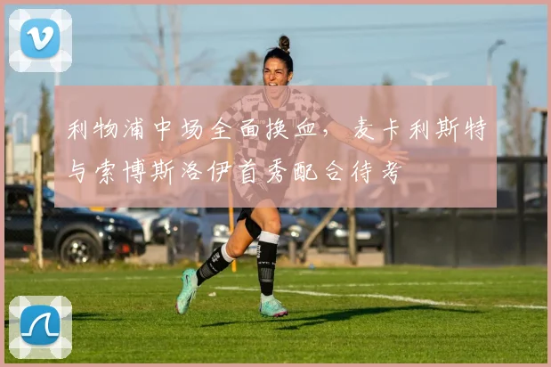 利物浦中场全面换血，麦卡利斯特与索博斯洛伊首秀配合待考
