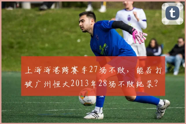 上海海港跨赛季27场不败，能否打破广州恒大2013年28场不败纪录？