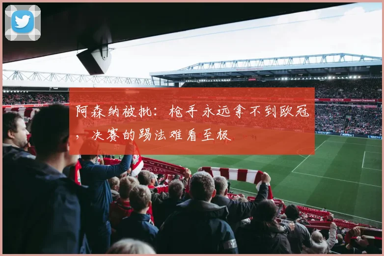 阿森纳被批：枪手永远拿不到欧冠，决赛的踢法难看至极